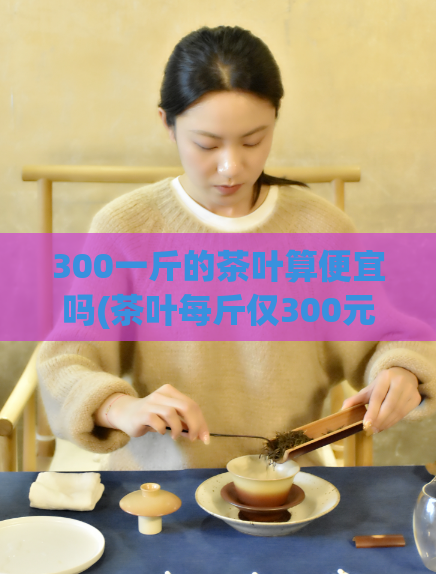 300一斤的茶叶算便宜吗(茶叶每斤仅300元，价格实惠吗？)  第1张