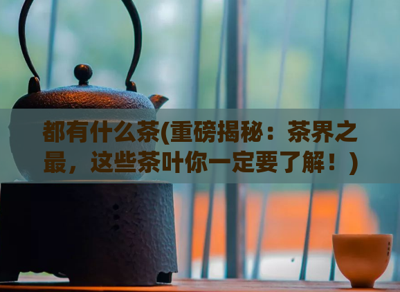 都有什么茶(重磅揭秘：茶界之最，这些茶叶你一定要了解！)  第1张