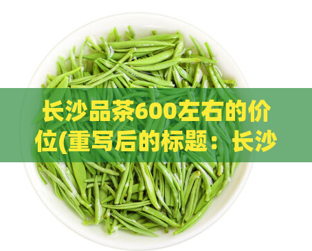 长沙品茶600左右的价位(重写后的标题：长沙品茶价格介绍，最佳600元茶叶推荐)  第1张