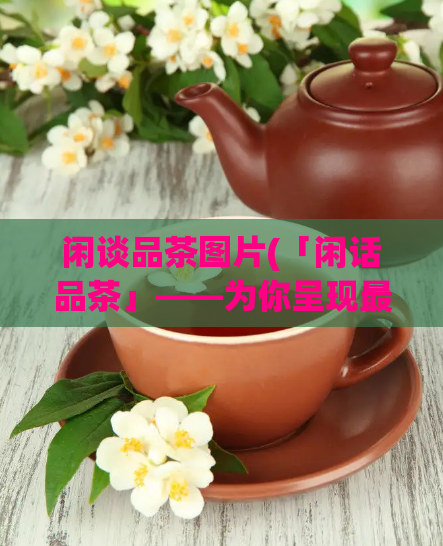 闲谈品茶图片(「闲话品茶」——为你呈现最诱人的品茶图片)  第1张