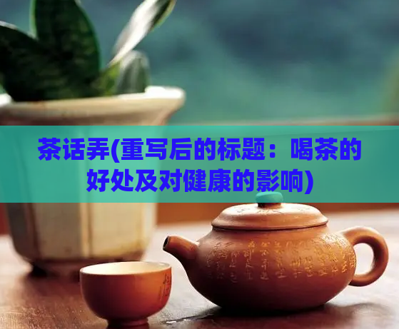 茶话弄(重写后的标题：喝茶的好处及对健康的影响)  第1张