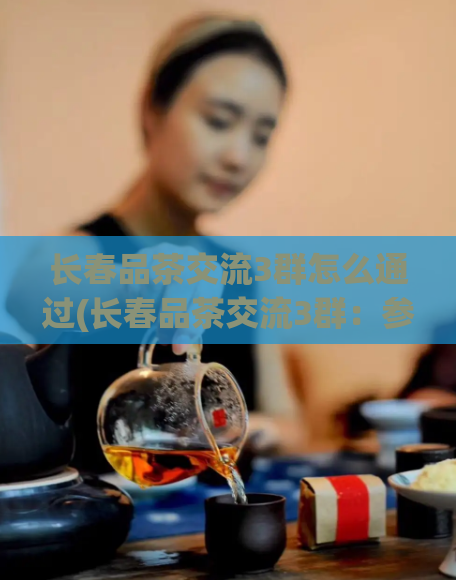 长春品茶交流3群怎么通过(长春品茶交流3群：参与互动，发现茶叶之美)  第1张