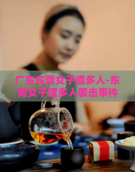 广东东莞女子遭多人-东莞女子遭多人袭击事件发生，引发关注  第1张