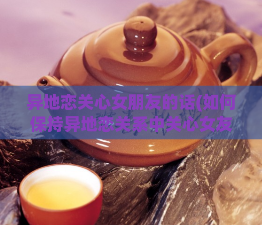 异地恋关心女朋友的话(如何保持异地恋关系中关心女友)  第1张