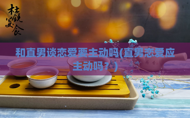和直男谈恋爱要主动吗(直男恋爱应主动吗？)  第1张