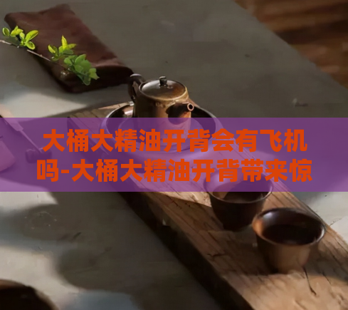 大桶大精油开背会有飞机吗-大桶大精油开背带来惊喜  第1张