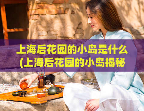 上海后花园的小岛是什么(上海后花园的小岛揭秘)  第1张