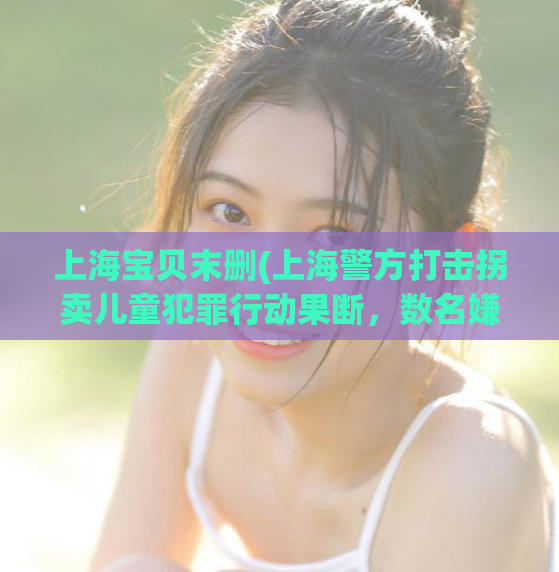 上海宝贝末删(上海警方打击拐卖儿童犯罪行动果断，数名嫌犯落入法网)  第1张