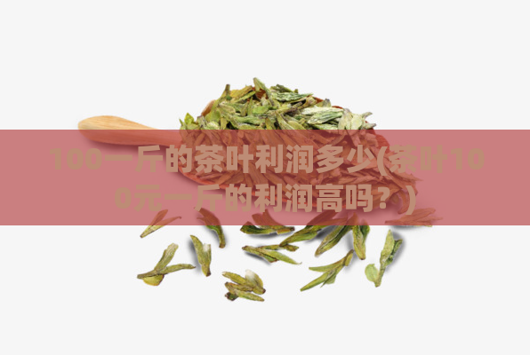 100一斤的茶叶利润多少(茶叶100元一斤的利润高吗？)  第1张