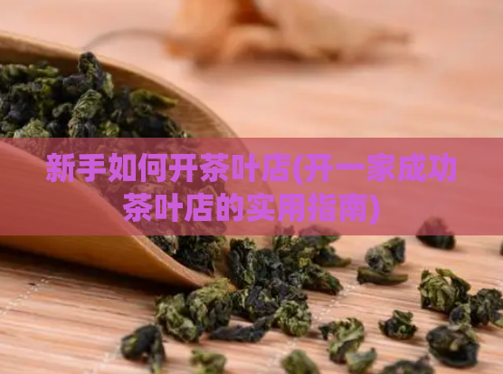 新手如何开茶叶店(开一家成功茶叶店的实用指南)  第1张