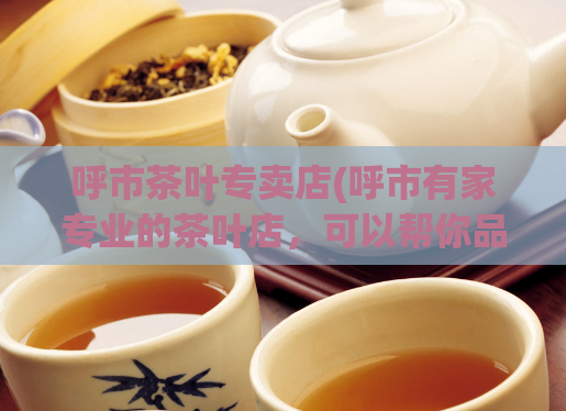 呼市茶叶专卖店(呼市有家专业的茶叶店，可以帮你品尝到最正宗的茶叶)  第1张