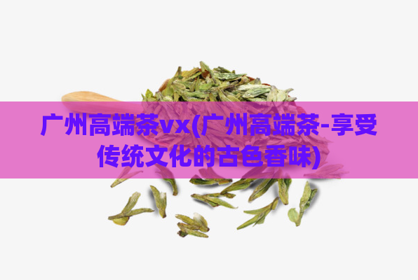 广州高端茶vx(广州高端茶-享受传统文化的古色香味)  第1张