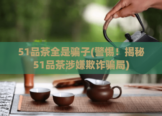 51品茶全是骗子(警惕！揭秘51品茶涉嫌欺诈骗局)  第1张