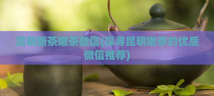 昆明新茶嫩茶微信(探寻昆明嫩茶的优质微信推荐)  第1张