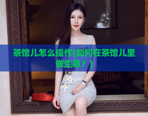 茶馆儿怎么操作(如何在茶馆儿里做生意？)  第1张