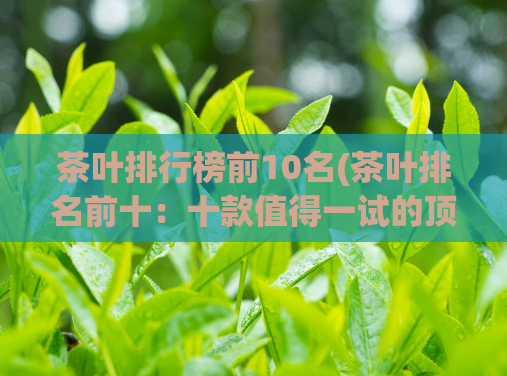 茶叶排行榜前10名(茶叶排名前十：十款值得一试的顶级名茶)  第1张