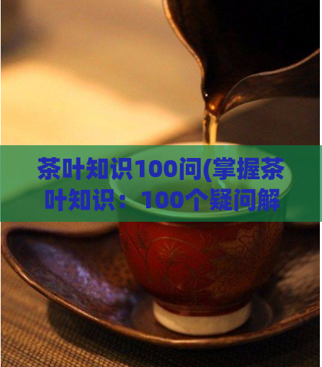 茶叶知识100问(掌握茶叶知识：100个疑问解答指南)  第1张