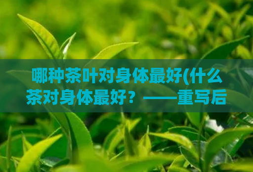 哪种茶叶对身体最好(什么茶对身体最好？——重写后：身体最佳茶饮选什么？)  第1张