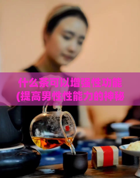 什么茶可以增强性功能(提高男性性能力的神秘茶种，让你重获自信)  第1张